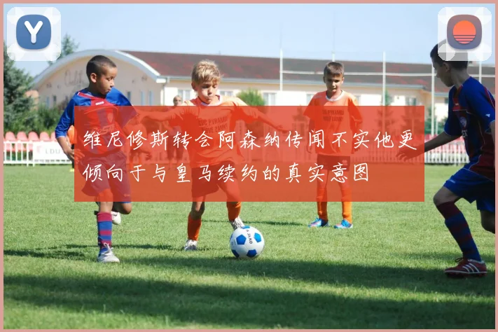 维尼修斯转会阿森纳传闻不实他更倾向于与皇马续约的真实意图