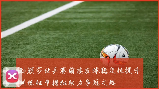 孙颖莎世乒赛前接发球稳定性提升训练细节揭秘助力争冠之路
