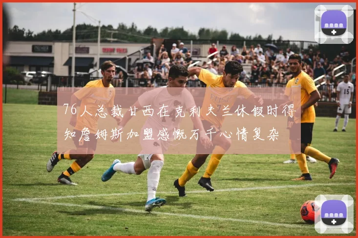 76人总裁甘西在克利夫兰休假时得知詹姆斯加盟感慨万千心情复杂