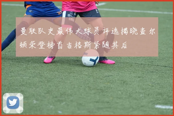 曼联队史最伟大球员评选揭晓查尔顿荣登榜首吉格斯紧随其后