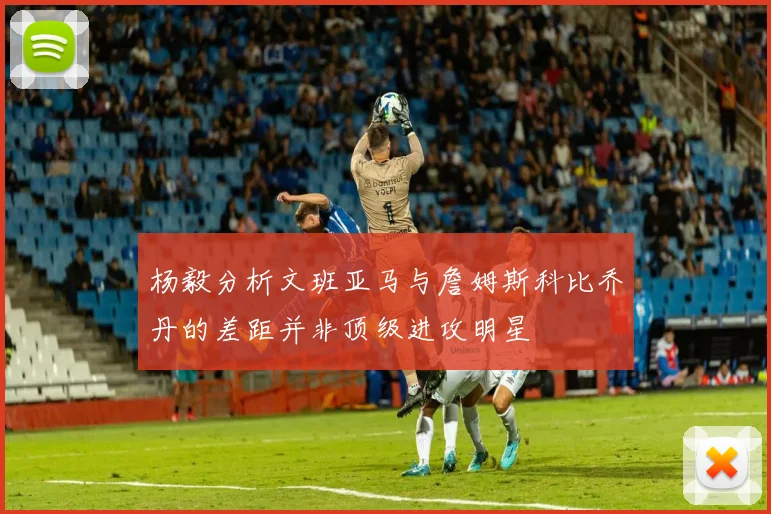 杨毅分析文班亚马与詹姆斯科比乔丹的差距并非顶级进攻明星